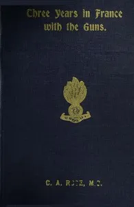 Three years in France with the Guns: Being Episodes in the life of a Field Battery — C. A. Rose cover
