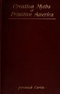 Creation Myths of Primitive America: In relation to the Religious History and Mental Development of Mankind — Jeremiah Curtin cover