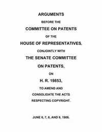 Arguments before the Committee on Patents of the House of Representatives, conjointly with the Senate Committee on Patents, on H.R. 19853, to amend and consolidate the acts respecting copyright: June 6, 7, 8, and 9, 1906. — United States. Congress. House. Committee on Patents cover