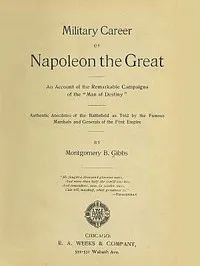 Military Career of Napoleon the Great: An Account of the Remarkable Campaigns of the "Man of Destiny"; Authentic Anecdotes of the Battlefield as Told by the Famous Marshals and Generals of the First Empire — Montgomery B. Gibbs cover
