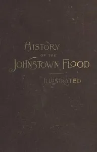 History of the Johnstown Flood: Including all the Fearful Record; the Breaking of the South Fork Dam; the Sweeping Out of the Conemaugh Valley; the Over-Throw of Johnstown; the Massing of the Wreck at the Railroad Bridge; Escapes, Rescues, Searches f — Willis Fletcher Johnson cover