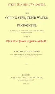 Every Man His Own Doctor: The Cold Water, Tepid Water, and Friction-Cure, as Applicable to Every Disease to Which the Human Frame Is Subject, and Also to the Cure of Disease in Horses and Cattle — R. T. (Richard Tappin) Claridge cover