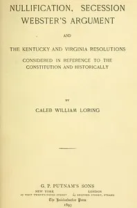 Nullification, Secession, Webster's Argument, and the Kentucky and Virginia Resolutions: Considered in Reference to the Constitution and Historically — Caleb William Loring cover