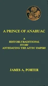 A Prince of Anahuac: A Histori-traditional Story Antedating the Aztec Empire — James A. Porter cover