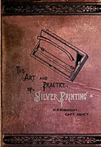 The Art and Practice of Silver Printing — William de Wiveleslie, Sir Abney cover