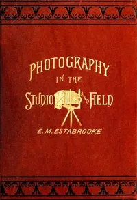 Photography in the Studio and in the Field: A Practical Manual Designed as a Companion Alike to the Professional and the Amateur Photographer — Edward M. Estabrooke cover