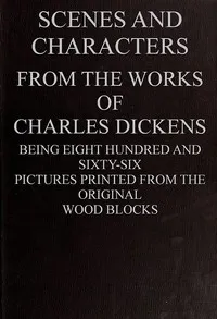 Scenes and Characters from the Works of Charles Dickens: Being Eight Hundred and Sixty-six Pictures Printed from the Original Wood Blocks — Charles Dickens cover