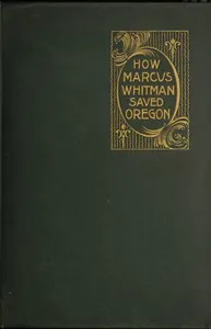 How Marcus Whitman Saved Oregon: A True Romance of Patriotic Heroism Christian Devotion and Final Martyrdom — Oliver W. (Oliver Woodson) Nixon cover