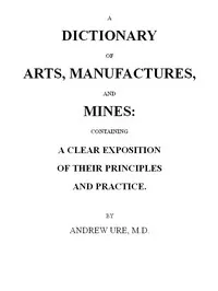 A Dictionary of Arts, Manufactures and Mines: containing a clear exposition of their principles and practice — Andrew Ure cover