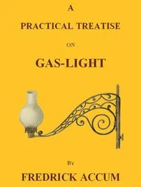 A Practical Treatise on Gas-light: Exhibiting a Summary Description of the Apparatus and Machinery Best Calculated for Illuminating Streets, Houses, and Manufactories, with Carburetted Hydrogen, or Coal-Gas, with Remarks on the Utility, Safety, and G — Friedrich Christian Accum cover