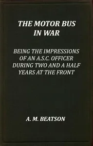 The motor-bus in war : $b being the impressions of an A.S.C. officer during two and a half years at the front — A. M. Beatson cover