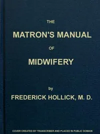 The Matron's Manual of Midwifery, and the Diseases of Women During Pregnancy and in Childbed: Being a Familiar and Practical Treatise, More Especially Intended for the Instruction of Females Themselves, but Adapted Also for Popular Use among Students — Frederick Hollick cover