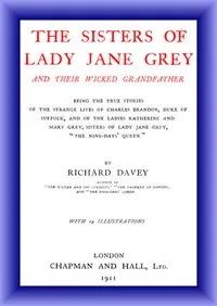 The Sisters of Lady Jane Grey and Their Wicked Grandfather: Being the True Stories of the Strange Lives of Charles Brandon, Duke of Suffolk, and the Ladies Katherine and Mary Grey, sisters — Richard Davey cover
