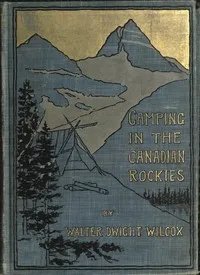 Camping in the Canadian Rockies: an account of camp life in the wilder parts of the Canadian Rocky mountains, together with a description of the region about Banff, Lake Louise, and Glacier, and a sketch of early explorations. — Walter Dwight Wilcox cover