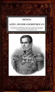 Mexico, Aztec, Spanish and Republican, Vol. 2 of 2: A Historical, Geographical, Political, Statistical and Social Account of that Country from the Period of the Invasion by the Spaniards to the Present Time. cover