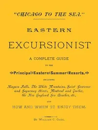 "Chicago to the Sea." Eastern Excursionist: A complete guide to the principal eastern summer resorts, including: Niagara Falls, the White Mountains, Saint Lawrence and Saguenay Rivers, Montreal and Quebec, the New England sea beaches, etc., and how a — William C. Gage cover