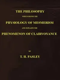 The Philosophy Which Shows the Physiology of Mesmerism and Explains the Phenomenon of Clairvoyance — T. H. Pasley cover
