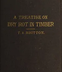 A treatise on the origin, progress, prevention, and cure of dry rot in timber : $b with remarks on the means of preserving wood from destruction by sea worms, beetles, ants, etc. — Thomas Allen Britton cover