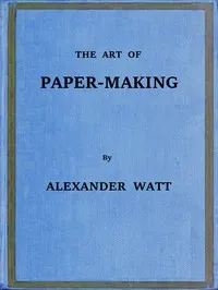 The Art of Paper-Making: A Practical Handbook of the Manufacture of Paper from Rags, Esparto, Straw, and Other Fibrous Materials, Including the Manufacture of Pulp from Wood Fibre — Alexander Watt cover