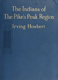 The Indians of the Pike's Peak Region: Including an Account of the Battle of Sand Creek, and of Occurrences in El Paso County, Colorado, during the War with the Cheyennes and Arapahoes, in 1864 and 1868 — Irving Howbert cover