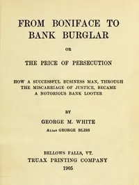 From Boniface to Bank Burglar; Or, The Price of Persecution: How a Successful Business Man, Through the Miscarriage of Justice, Became a Notorious Bank Looter — George M. (George Miles) White cover
