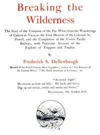 Breaking the Wilderness : $b The Story of the Conquest of the Far West, From the Wanderings of Cabeza de Vaca, to the First Descent of the Colorado by Powell, and the Completion of the Union Pacific Railway, With Particular Account of the Exploits of — Frederick Samuel Dellenbaugh cover