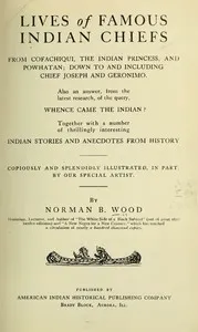 Lives of Famous Indian Chiefs: From Cofachiqui, the Indian Princess, and Powhatan; down to and including Chief Joseph and Geronimo. Also an answer, from the latest research, of the query, Whence came the Indian? Together with a number of thrillingly — Norman B. (Norman Barton) Wood cover