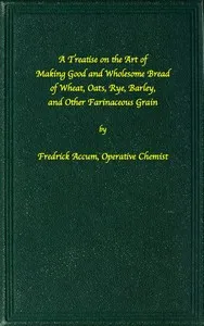 A treatise on the art of making good wholesome bread of wheat, oats, rye, barley and other farinaceous grains: Exhibiting the alimentary properties and chemical constitution of different kinds of bread corn, and of the various substitutes used for br — Friedrich Christian Accum cover