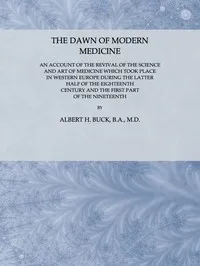 The Dawn of Modern Medicine: An Account of the Revival of the Science and Art of Medicine Which Took Place in Western Europe During the Latter Half of the Eighteenth Century and the First Part of the Nineteenth — Albert H. (Albert Henry) Buck cover