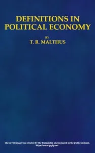 Definitions in Political Economy,: Preceded by an Inquiry Into the Rules which Ought to Guide Political Economists in the Definition and Use of Their Terms; with Remarks on the Deviation from These Rules in Their Writings — T. R. (Thomas Robert) Malthus cover