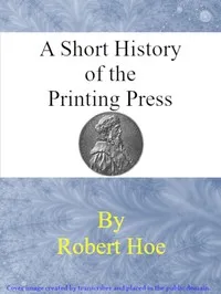 A short history of the printing press and of the improvements in printing machinery from the time of Gutenberg up to the present day — Robert Hoe cover