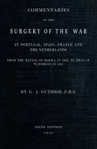 Commentaries on the Surgery of the War in Portugal, Spain, France, and the Netherlands: from the battle of Roliça, in 1808, to that of Waterloo, in 1815; with additions relating to those in the Crimea in 1854-55, showing the improvements made during — G. J. (George James) Guthrie cover