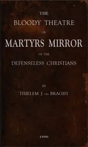 The Bloody Theatre, or Martyrs Mirror of the Defenseless Christians: who baptized only upon confession of faith, and who suffered and died for the testimony of Jesus, their savior, from the time of Christ to the year A.D. 1660 — Thieleman J. van (Thieleman Janszoon) Braght cover