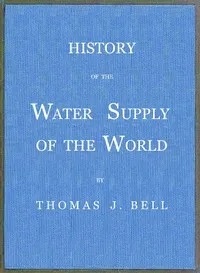 History of the Water Supply of the World: arranged in a comprehensive form from eminent authorities, containing a description of the various methods of water supply, pollution and purification of waters, and sanitary effects, with analyses of potable — Thomas J. (Thomas Jefferson) Bell cover