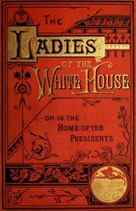 The Ladies of the White House; Or, in the Home of the Presidents: Being a Complete History of the Social and Domestic Lives of the Presidents from Washington to the Present Time—1789–1881 — Laura C. (Laura Carter) Holloway cover