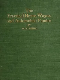 Practical House, Wagon and Automobile Painter: including sign painting, and valuable hints and recipes — W. F. White cover
