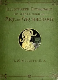 An Illustrated Dictionary of Words used in Art and Archaeology: Explaining terms frequently used in works on architecture, arms, bronzes, Christian art, colour, costume, decoration, devices, emblems, heraldry, lace, personal ornaments, pottery, paint — John W. (John William) Mollett cover