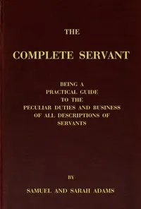 The complete servant: Being a practical guide to the peculiar duties and business of all descriptions of servants, from the housekeeper to the servant of all-work, and from the land steward to the foot-boy. With useful receipts and tables — Samuel, servant Adams cover