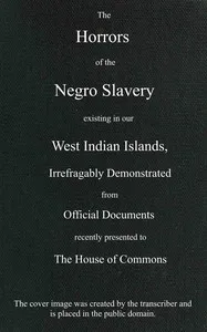 The horrors of the Negro slavery existing in our West Indian islands: $b irrefragably demonstrated from official documents recently presented to the House of Commons — Anonymous cover