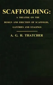 Scaffolding : $b a treatise on the design & erection of scaffolds, gantries, and stagings, with an account of the appliances used in connection therewith for the use of contractors, builders, clerks of works, etc., with a chapter on the legal aspect — A. G. H. Thatcher cover