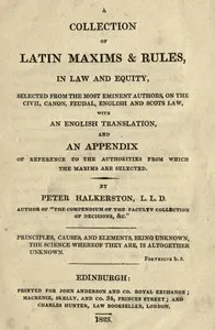 A collection of Latin maxims & rules, in law and equity : $b selected from the most eminent authors, on the civil, canon, feudal, English and Scots law, with an English translation, and an appendix of reference to the authorities from which the maxim — Peter Halkerston cover
