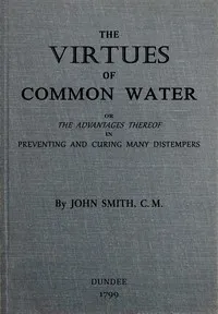 The virtues of common water : $b or, The advantages thereof, in preventing and curing many distempers : gathered from the writings of several eminent physicians, and also from more than forty years experience — John Smith cover