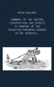 A summary of the history, construction and effects in warfare of the projectile-throwing engines of the ancients, with a treatise on the structure, power and management of Turkish and other Oriental bows of mediæval and later times — Ralph, Sir Payne-Gallwey cover