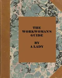 The workwoman's guide : $b containing instructions to the inexperienced in cutting out and completing those articles of wearing apparel, &c. which are ususally made at home : also, explanations on upholstery, straw-platting, bonnet-making, knitting, — Sarah Josepha Buell Hale cover