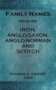 Family names from the Irish, Anglo-Saxon, Anglo-Norman and Scotch : $b Considered in relation to their etymology, with brief remarks on the history and languages of the peoples to whom we are indebted for their origin — Thomas G. (Thomas George) Gentry cover