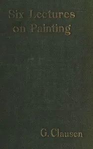 Six lectures on painting: delivered to the students of the Royal Academy of Arts in London, January, 1904 — George Clausen cover
