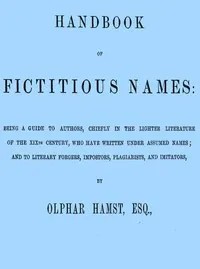 Handbook of fictitious names: being a guide to authors, chiefly in the lighter literature of the XIXth century, who have written under assumed names, and to literary forgers, impostors, plagiarists, and imitators — Olphar Hamst cover